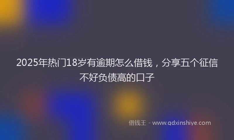 2025年热门18岁有逾期怎么借钱，分享五个征信不好负债高的口子