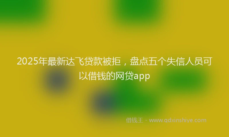2025年最新达飞贷款被拒，盘点五个失信人员可以借钱的网贷app