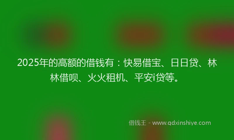 2025年的高额的借钱有：快易借宝、日日贷、林林借呗、火火租机、平安i贷等。