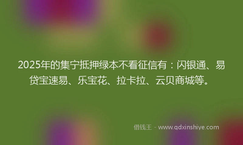 2025年的集宁抵押绿本不看征信有：闪银通、易贷宝速易、乐宝花、拉卡拉、云贝商城等。