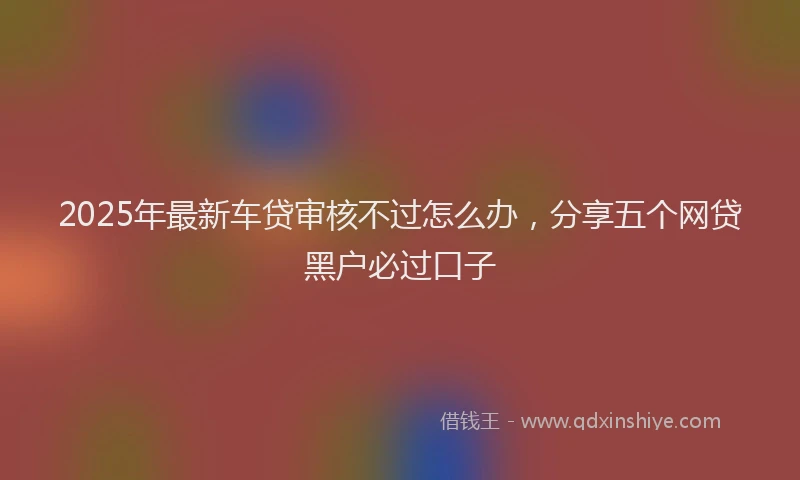 2025年最新车贷审核不过怎么办，分享五个网贷黑户必过口子