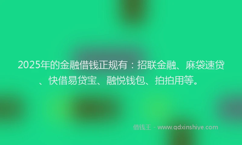 2025年的金融借钱正规有：招联金融、麻袋速贷、快借易贷宝、融悦钱包、拍拍用等。