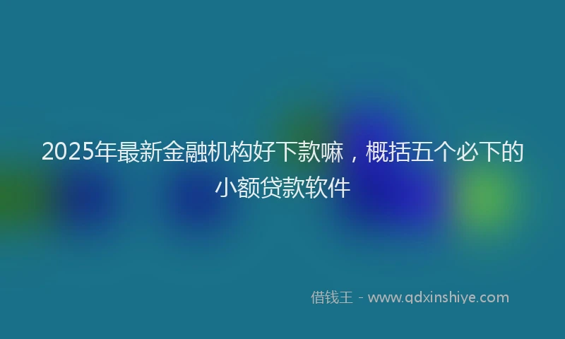 2025年最新金融机构好下款嘛，概括五个必下的小额贷款软件