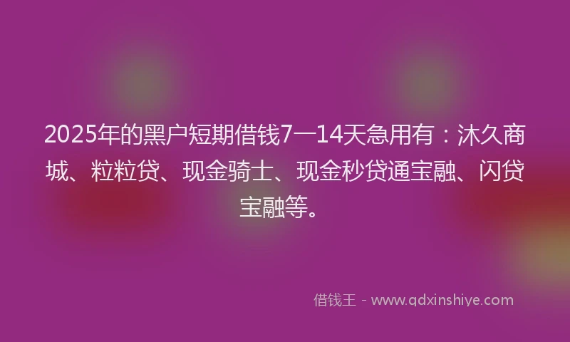 2025年的黑户短期借钱7一14天急用有：沐久商城、粒粒贷、现金骑士、现金秒贷通宝融、闪贷宝融等。