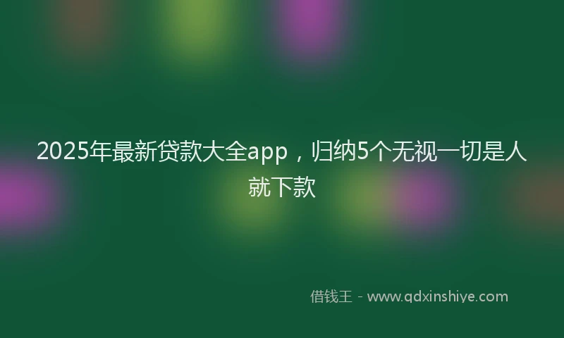 2025年最新贷款大全app，归纳5个无视一切是人就下款