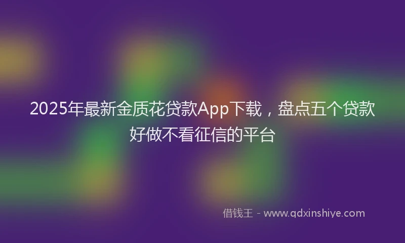 2025年最新金质花贷款App下载，盘点五个贷款好做不看征信的平台