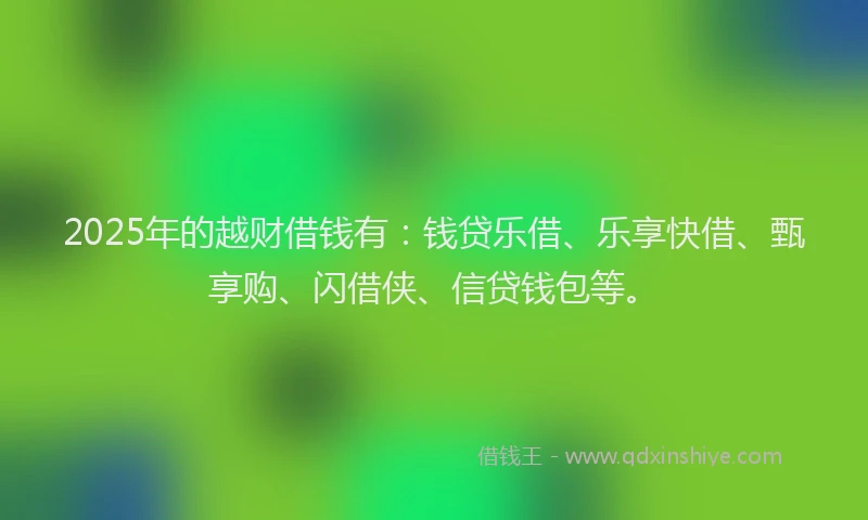 2025年的越财借钱有：钱贷乐借、乐享快借、甄享购、闪借侠、信贷钱包等。