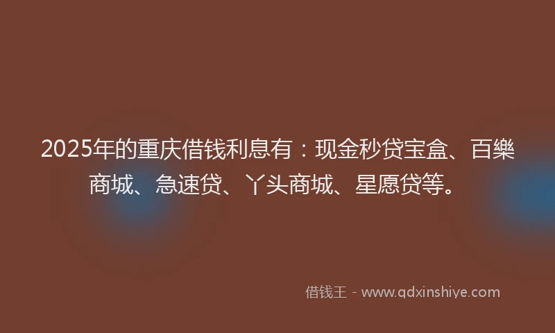 2025年的重庆借钱利息有：现金秒贷宝盒、百樂商城、急速贷、丫头商城、星愿贷等。