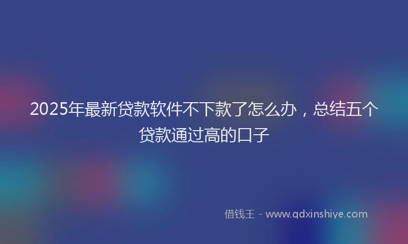 2025年最新贷款软件不下款了怎么办，总结五个贷款通过高的口子
