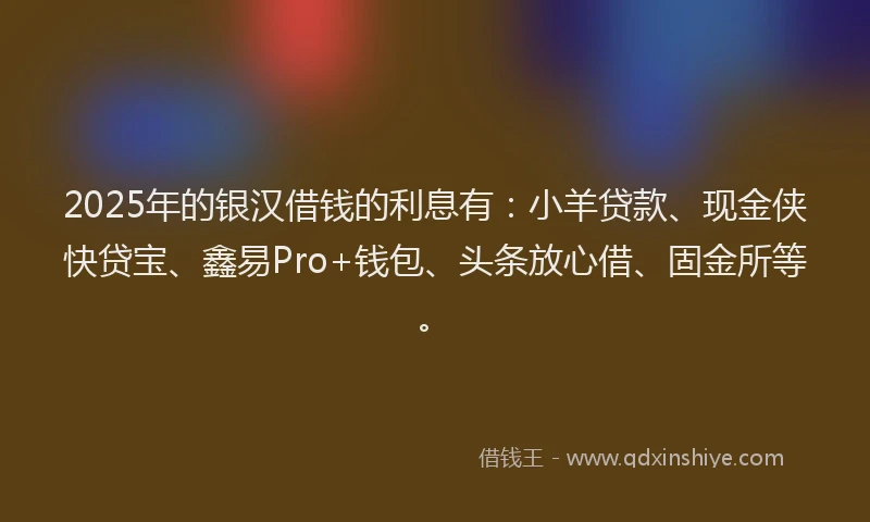 2025年的银汉借钱的利息有：小羊贷款、现金侠快贷宝、鑫易Pro+钱包、头条放心借、固金所等。