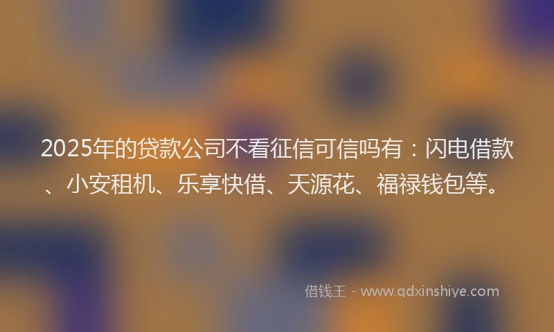 2025年的贷款公司不看征信可信吗有：闪电借款、小安租机、乐享快借、天源花、福禄钱包等。