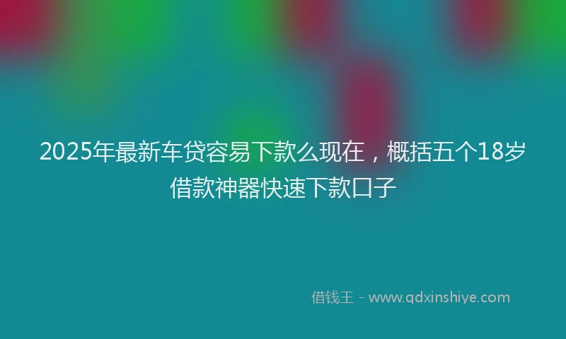 2025年最新车贷容易下款么现在，概括五个18岁借款神器快速下款口子