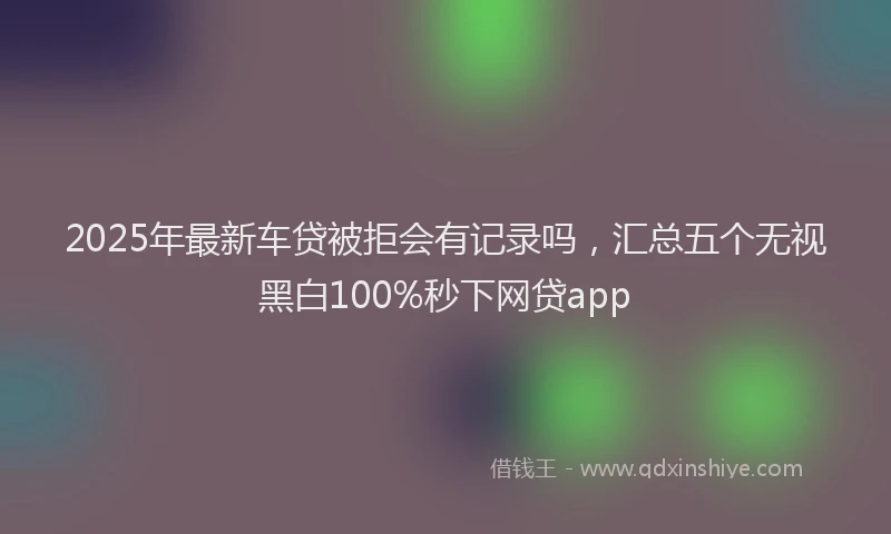 2025年最新车贷被拒会有记录吗，汇总五个无视黑白100%秒下网贷app