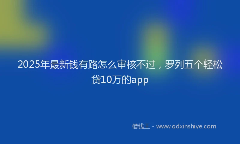 2025年最新钱有路怎么审核不过，罗列五个轻松贷10万的app