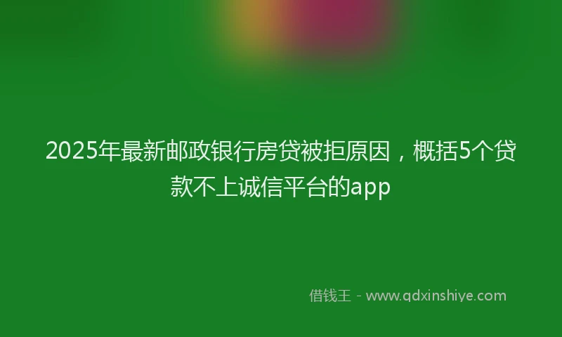 2025年最新邮政银行房贷被拒原因，概括5个贷款不上诚信平台的app