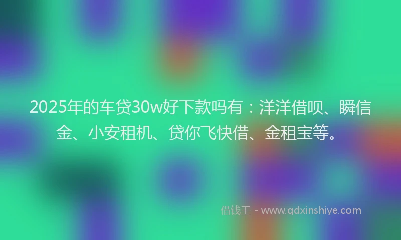 2025年的车贷30w好下款吗有：洋洋借呗、瞬信金、小安租机、贷你飞快借、金租宝等。