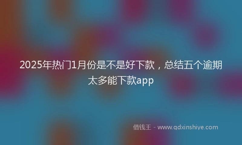 2025年热门1月份是不是好下款，总结五个逾期太多能下款app
