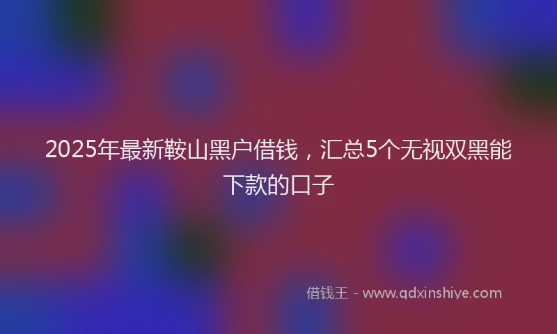 2025年最新鞍山黑户借钱，汇总5个无视双黑能下款的口子