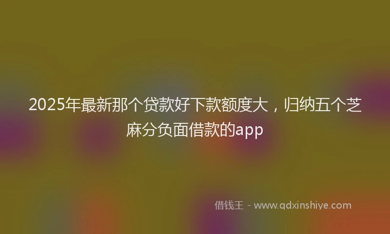 2025年最新那个贷款好下款额度大，归纳五个芝麻分负面借款的app