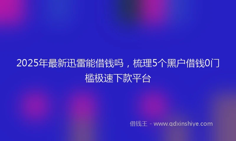 2025年最新迅雷能借钱吗，梳理5个黑户借钱0门槛极速下款平台