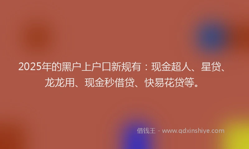 2025年的黑户上户口新规有：现金超人、星贷、龙龙用、现金秒借贷、快易花贷等。