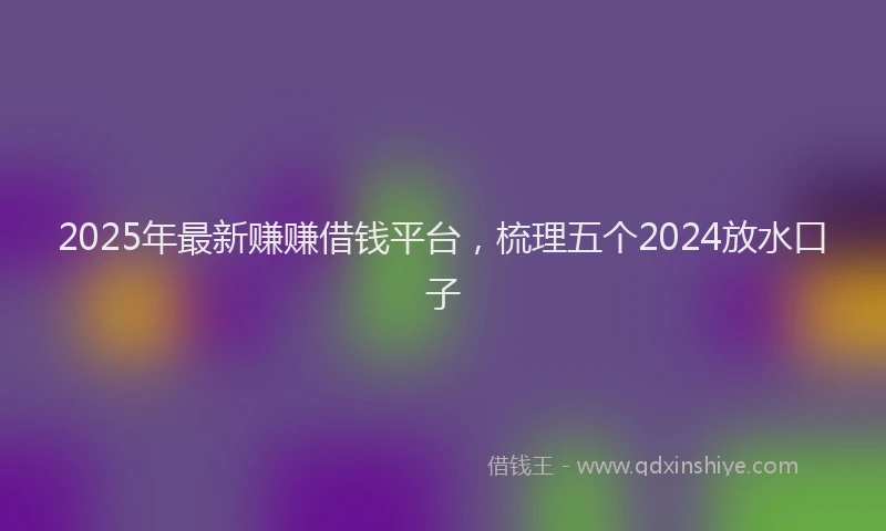 2025年最新赚赚借钱平台，梳理五个2024放水口子