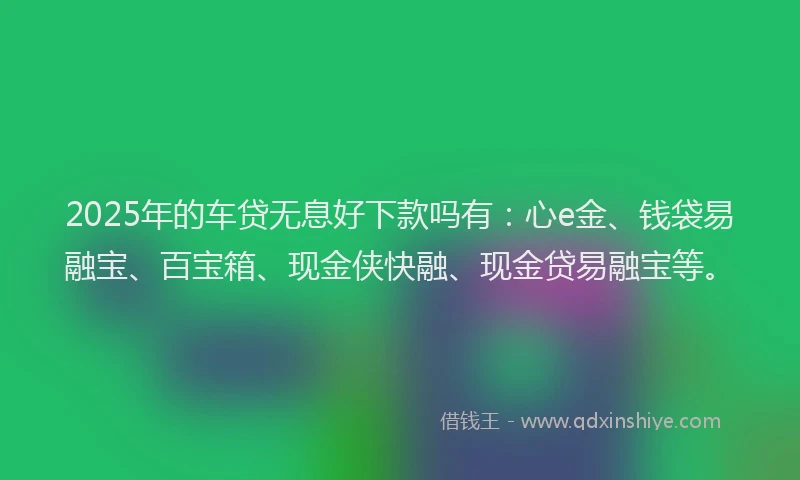 2025年的车贷无息好下款吗有：心e金、钱袋易融宝、百宝箱、现金侠快融、现金贷易融宝等。