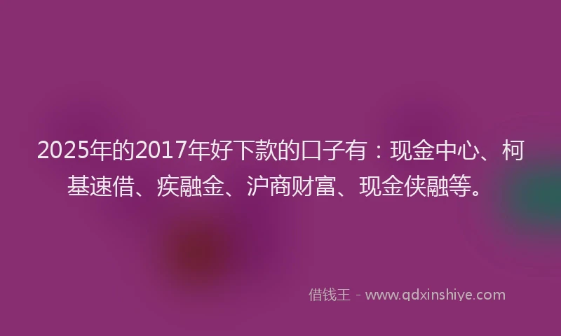 2025年的2017年好下款的口子有：现金中心、柯基速借、疾融金、沪商财富、现金侠融等。