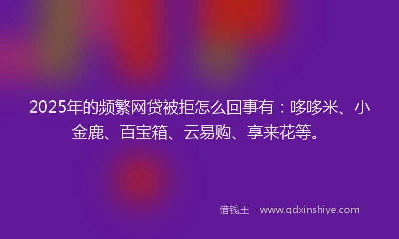 2025年的频繁网贷被拒怎么回事有：哆哆米、小金鹿、百宝箱、云易购、享来花等。