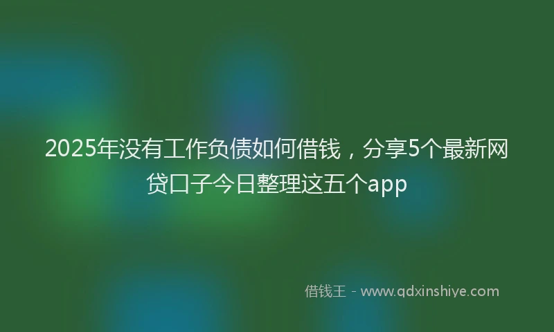 2025年没有工作负债如何借钱，分享5个最新网贷口子今日整理这五个app