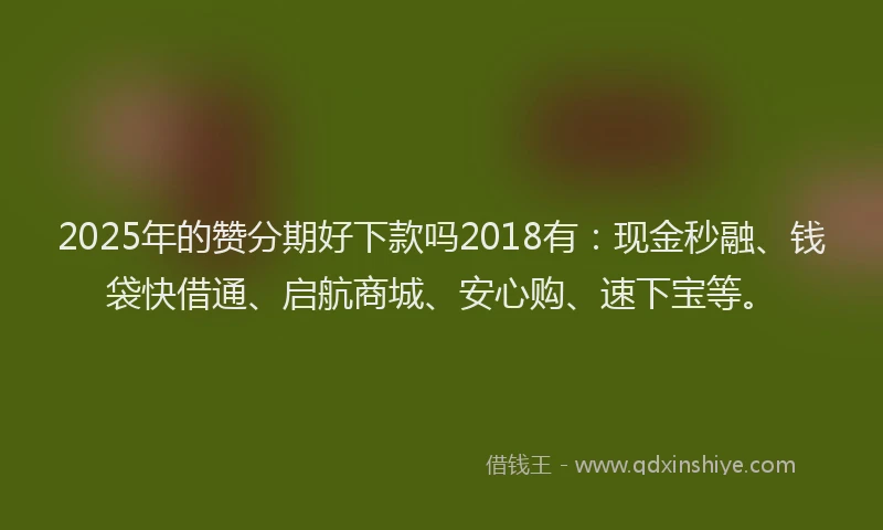 2025年的赞分期好下款吗2018有：现金秒融、钱袋快借通、启航商城、安心购、速下宝等。