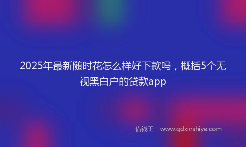 2025年最新随时花怎么样好下款吗，概括5个无视黑白户的贷款app