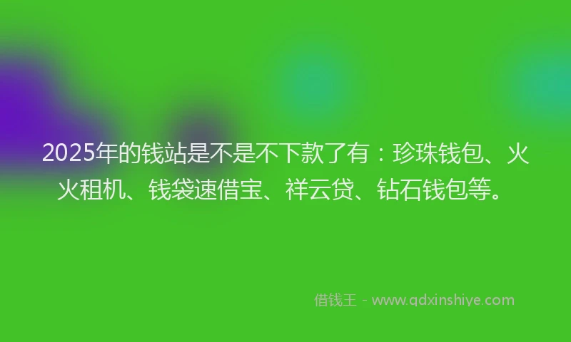 2025年的钱站是不是不下款了有：珍珠钱包、火火租机、钱袋速借宝、祥云贷、钻石钱包等。