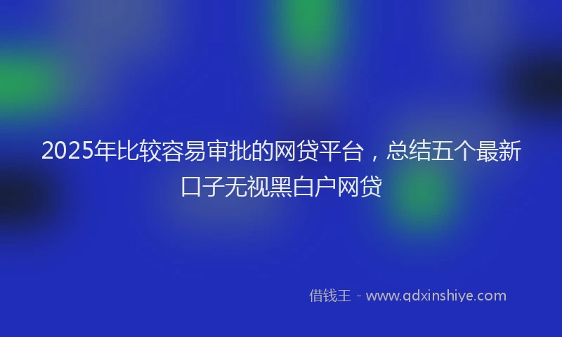 2025年比较容易审批的网贷平台，总结五个最新口子无视黑白户网贷