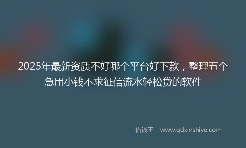 2025年最新资质不好哪个平台好下款，整理五个急用小钱不求征信流水轻松贷的软件