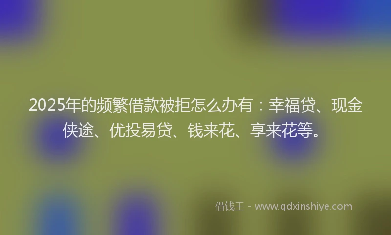 2025年的频繁借款被拒怎么办有：幸福贷、现金侠途、优投易贷、钱来花、享来花等。