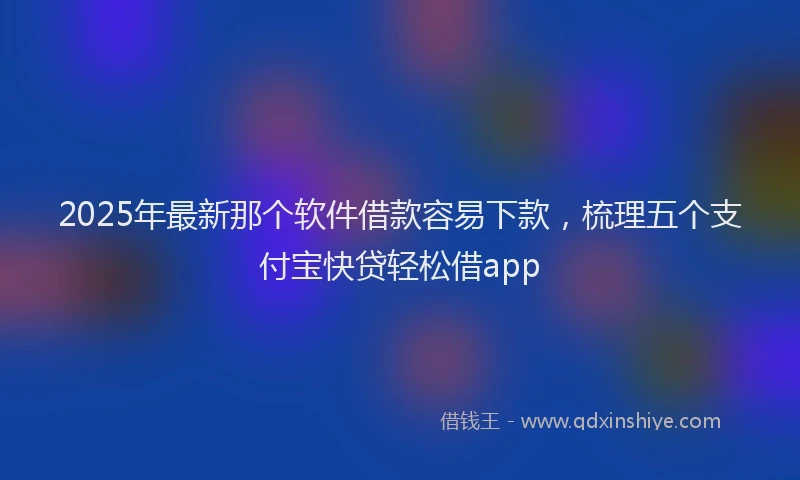 2025年最新那个软件借款容易下款，梳理五个支付宝快贷轻松借app
