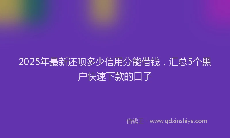 2025年最新还呗多少信用分能借钱，汇总5个黑户快速下款的口子
