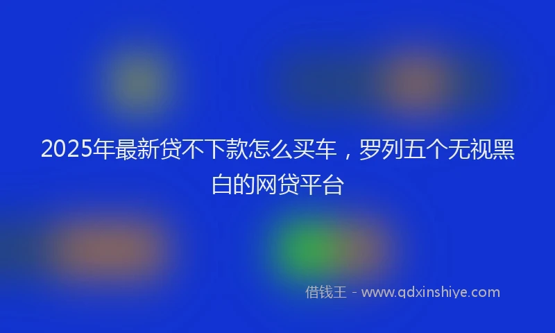 2025年最新贷不下款怎么买车，罗列五个无视黑白的网贷平台