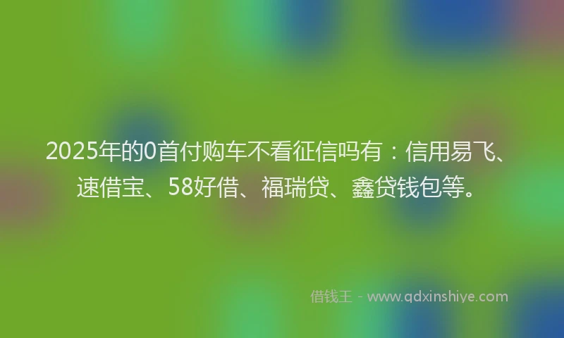 2025年的0首付购车不看征信吗有：信用易飞、速借宝、58好借、福瑞贷、鑫贷钱包等。