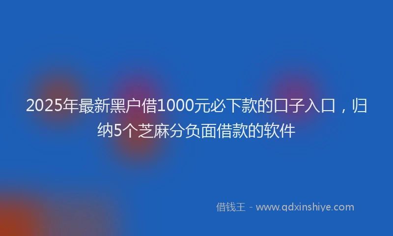2025年最新黑户借1000元必下款的口子入口，归纳5个芝麻分负面借款的软件
