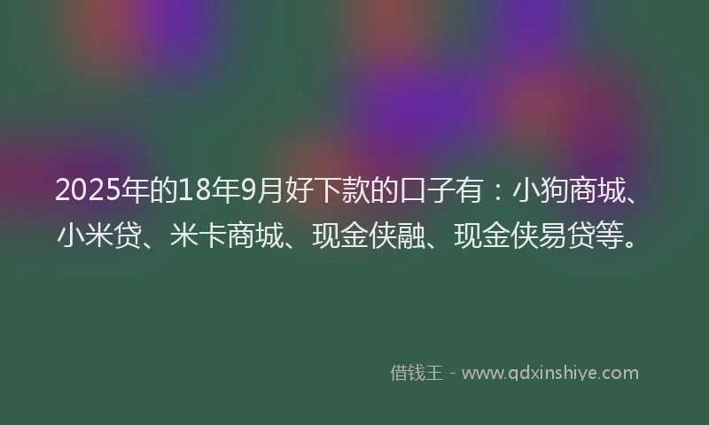 2025年的18年9月好下款的口子有：小狗商城、小米贷、米卡商城、现金侠融、现金侠易贷等。