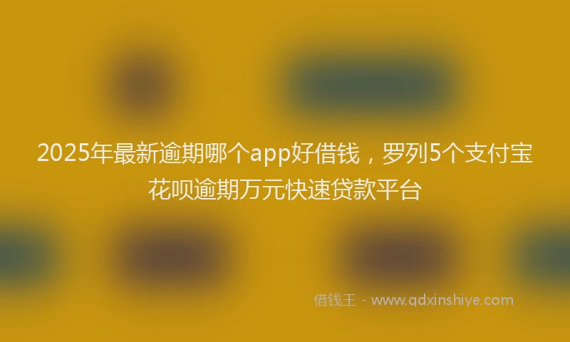 2025年最新逾期哪个app好借钱，罗列5个支付宝花呗逾期万元快速贷款平台