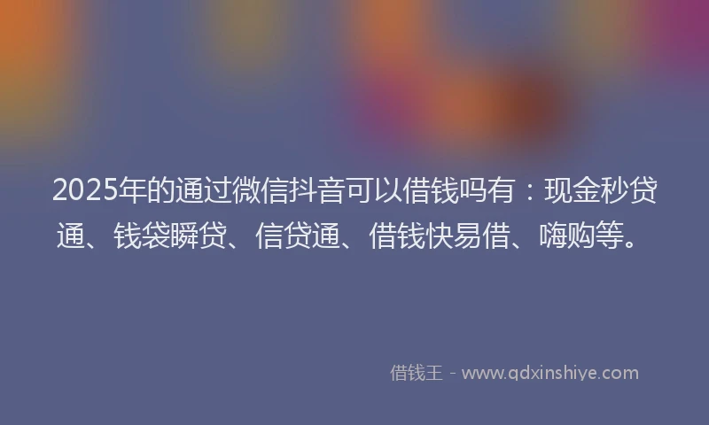 2025年的通过微信抖音可以借钱吗有：现金秒贷通、钱袋瞬贷、信贷通、借钱快易借、嗨购等。