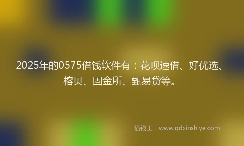 2025年的0575借钱软件有：花呗速借、好优选、榕贝、固金所、甄易贷等。