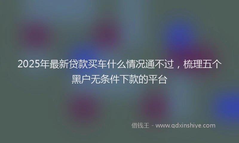 2025年最新贷款买车什么情况通不过，梳理五个黑户无条件下款的平台