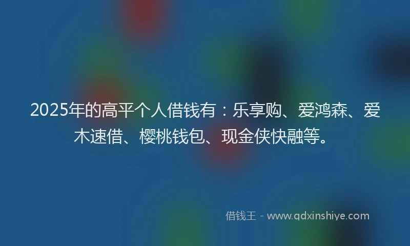 2025年的高平个人借钱有：乐享购、爱鸿森、爱木速借、樱桃钱包、现金侠快融等。