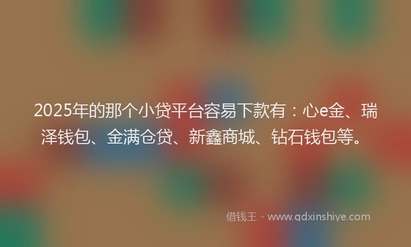 2025年的那个小贷平台容易下款有：心e金、瑞泽钱包、金满仓贷、新鑫商城、钻石钱包等。
