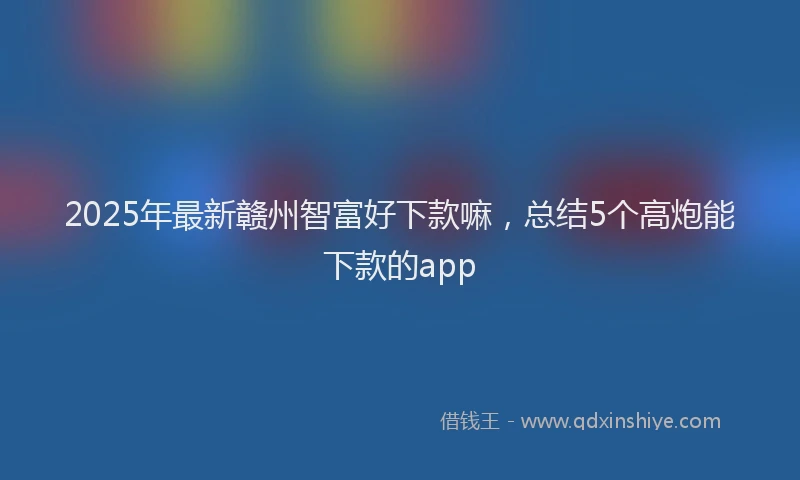2025年最新赣州智富好下款嘛，总结5个高炮能下款的app