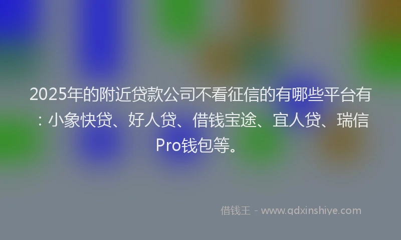 2025年的附近贷款公司不看征信的有哪些平台有：小象快贷、好人贷、借钱宝途、宜人贷、瑞信Pro钱包等。